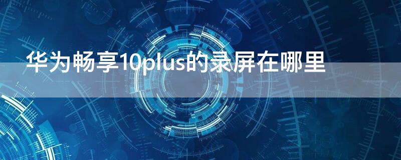 华为畅享10plus的录屏在哪里（华为畅享10plus的录屏在哪里打开）