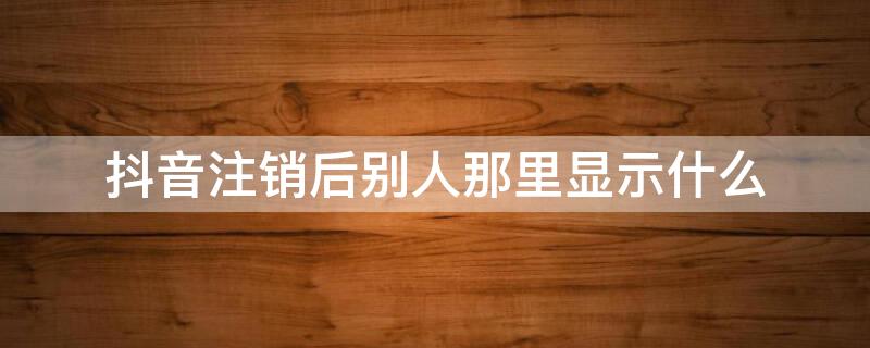 抖音注销后别人那里显示什么（抖音注销后别人那里显示什么状态）