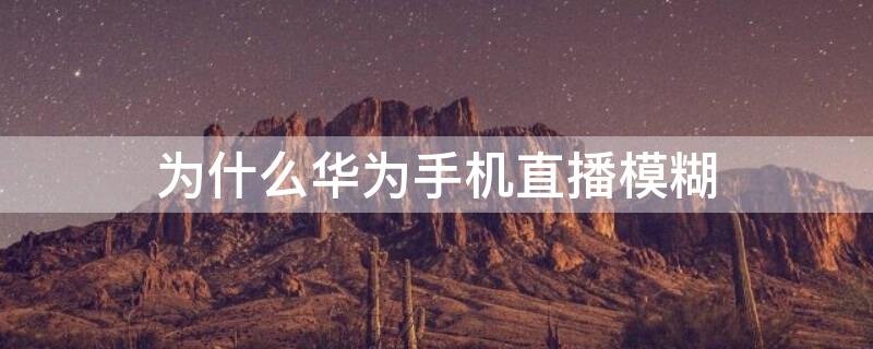 为什么华为手机直播模糊（华为手机开直播模糊不清）