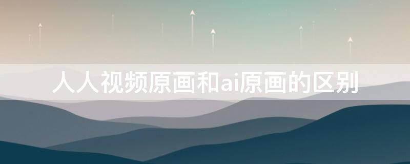 人人视频原画和ai原画的区别（人人视频原画和ai原画哪个清晰）