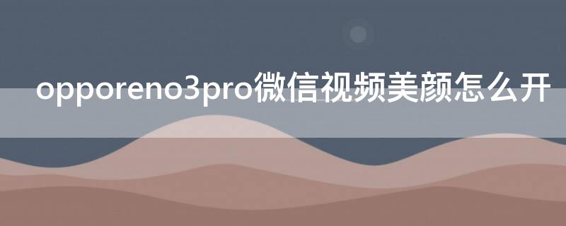 opporeno3pro微信视频美颜怎么开（oppo reno3pro微信视频有美颜吗）