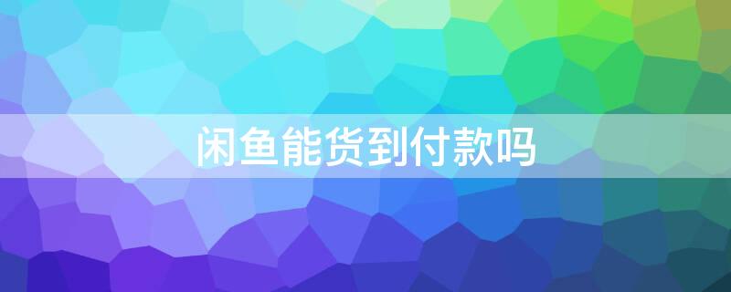 闲鱼能货到付款吗 闲鱼能货到付款吗安全吗