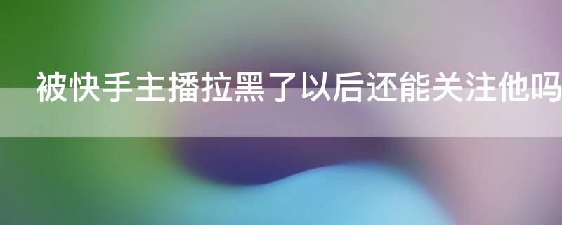 被快手主播拉黑了以后还能关注他吗 快手被主播拉黑还能进她直播间吗