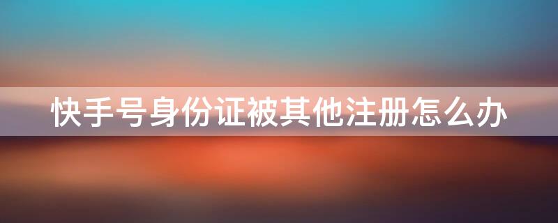 快手号身份证被其他注册怎么办 快手身份证号被其他账号使用怎么办
