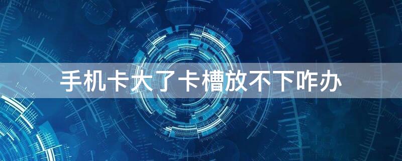 手机卡大了卡槽放不下咋办（手机卡太大了放不进卡槽怎么办?）