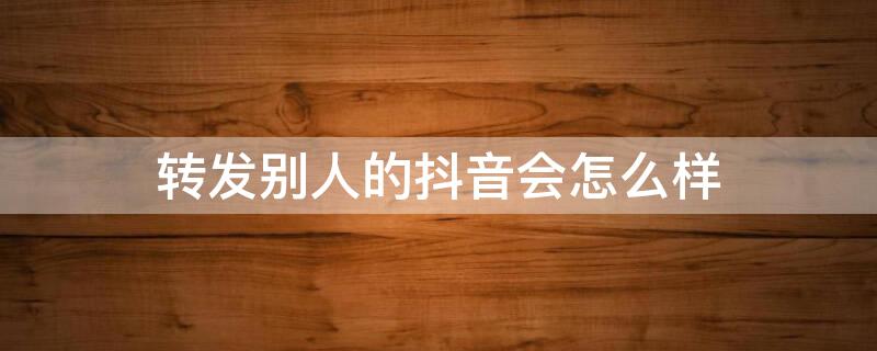 转发别人的抖音会怎么样（转发别人的抖音,别人知道吗）