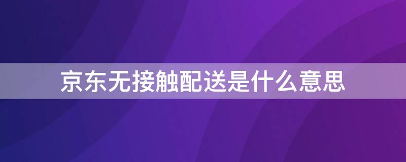 京东无接触配送是什么意思（京东无接触配送是什么意思?）