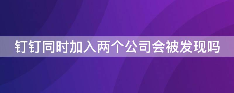 钉钉同时加入两个公司会被发现吗 钉钉可以加入两个公司会被发现吗