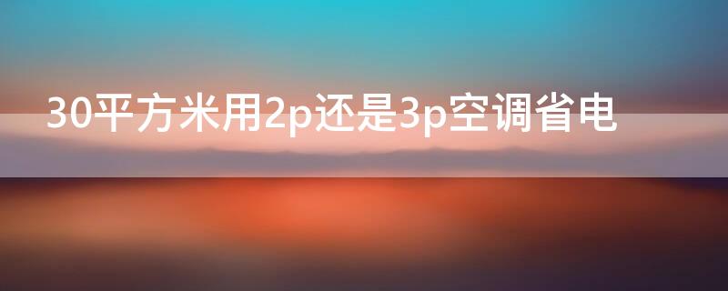 30平方米用2p还是3p空调省电（30平方米用2p还是3p空调省电呢）