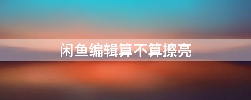 闲鱼编辑算不算擦亮 闲鱼 编辑