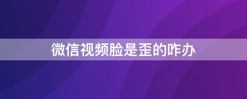 微信视频脸是歪的咋办（微信视频脸是歪的咋办安卓）