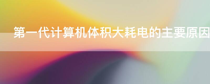 第一代计算机体积大耗电的主要原因（第一代计算机体积大耗电的主要原因是什么）