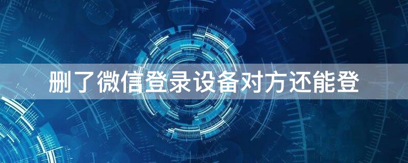 删了微信登录设备对方还能登（删了微信登录设备对方还能登怎么办）