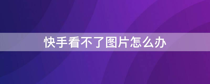 快手看不了图片怎么办 快手看不了图片怎么办呀