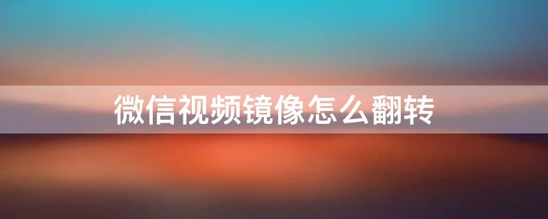 微信视频镜像怎么翻转 微信视频镜像翻转怎么关闭