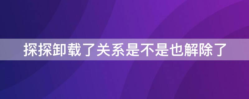 探探卸载了关系是不是也解除了（探探卸载之后会解除关系吗）