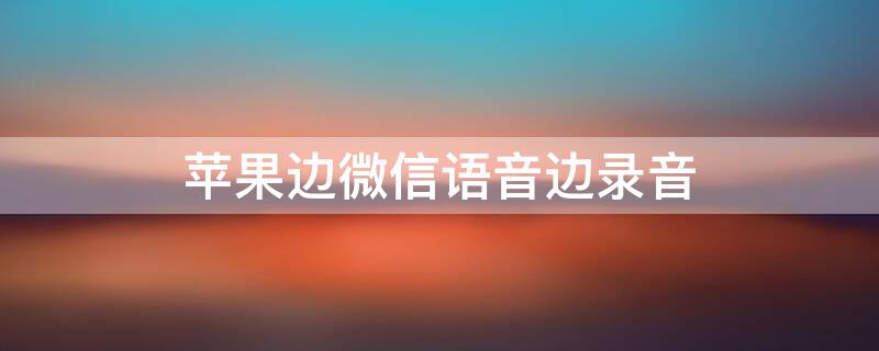 iPhone边微信语音边录音 苹果怎么微信通话一边录音