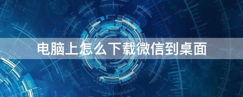 电脑上怎么下载微信到桌面 电脑上怎么下载微信到桌面视频