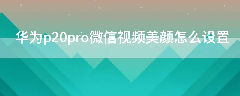 华为p20pro微信视频美颜怎么设置 华为p20pro手机微信视频美颜怎么设置