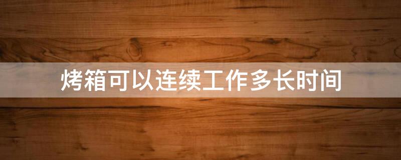 烤箱可以连续工作多长时间 烤箱可以连续使用吗?