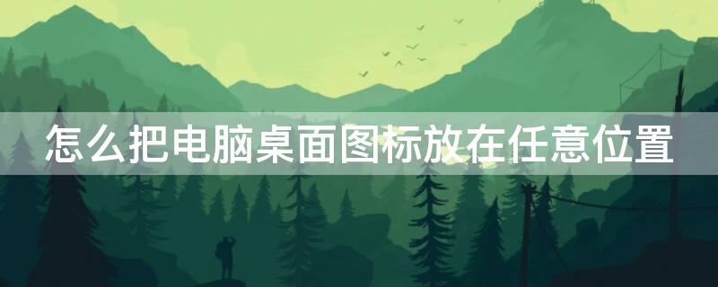 怎么把电脑桌面图标放在任意位置 怎么将电脑图标在桌面任意摆放
