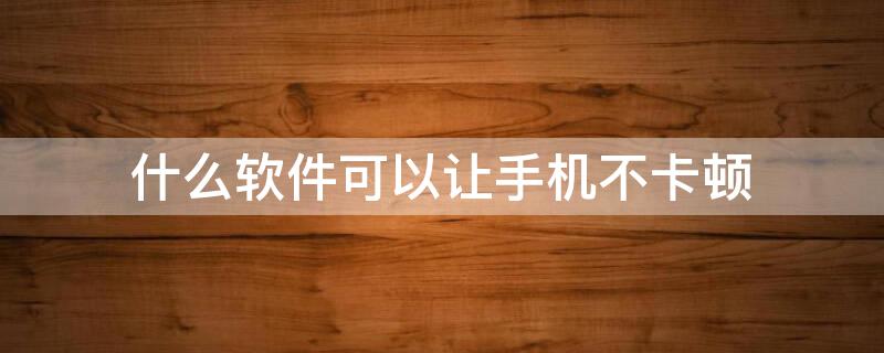 什么软件可以让手机不卡顿 什么软件可以让手机不卡顿?