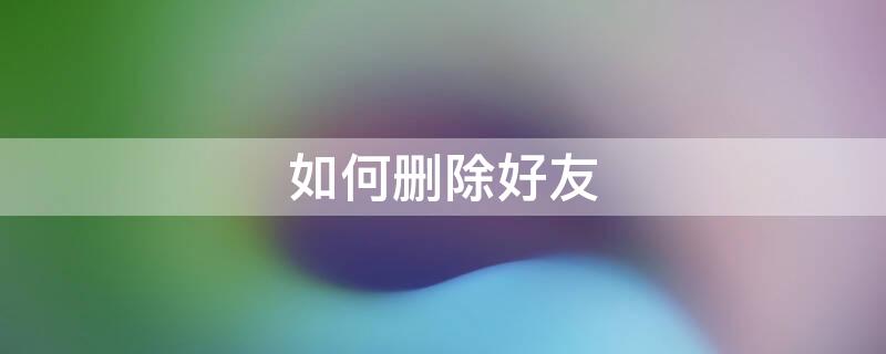 如何删除好友（如何删除好友后,别人那里也没有我）