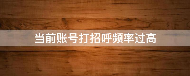 当前账号打招呼频率过高 当前账号打招呼频率过高会封号吗