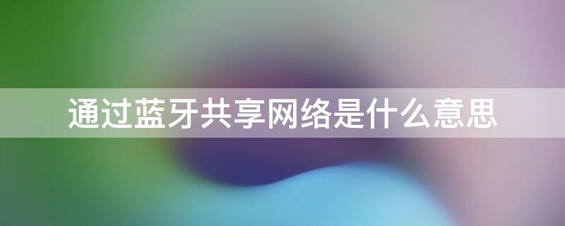通过蓝牙共享网络是什么意思（通过蓝牙共享网络有什么用）