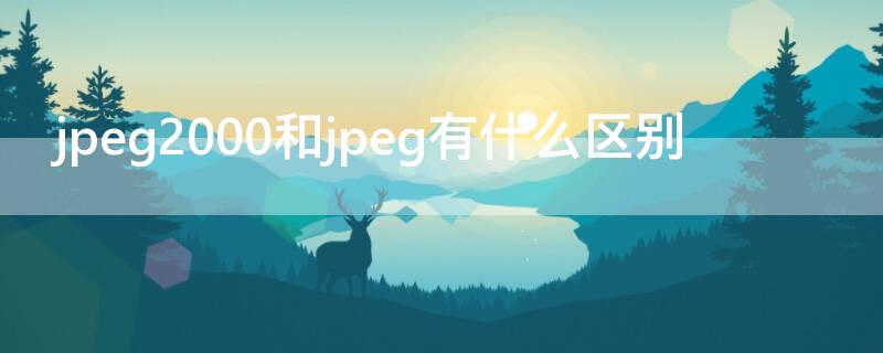 jpeg2000和jpeg有什么区别 jpeg2000和jpeg哪种清晰