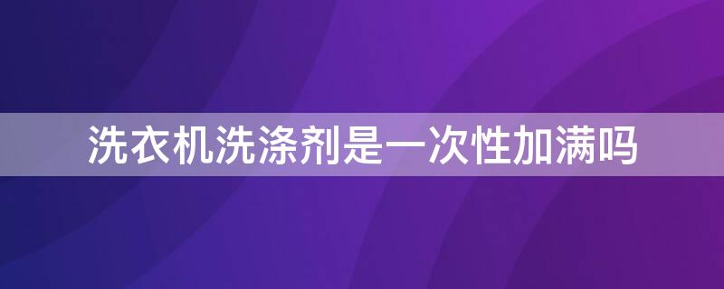 洗衣机洗涤剂是一次性加满吗（洗衣机洗涤剂是一次性加满吗为什么）