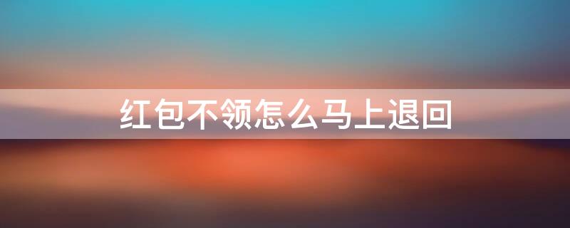 红包不领怎么马上退回（微信红包怎么一键退回对方）
