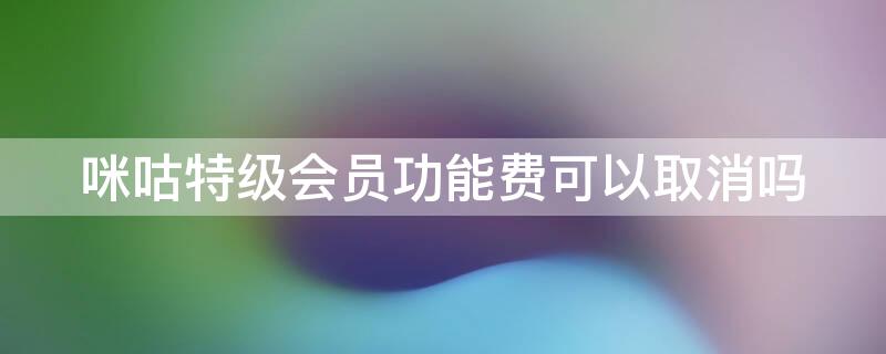 咪咕特级会员功能费可以取消吗 咪咕特级会员功能费可以取消吗怎么取消