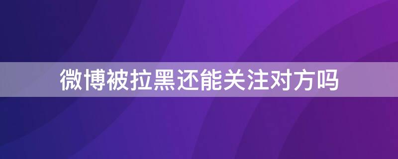 微博被拉黑还能关注对方吗（微博被拉黑还能特别关注对方吗）