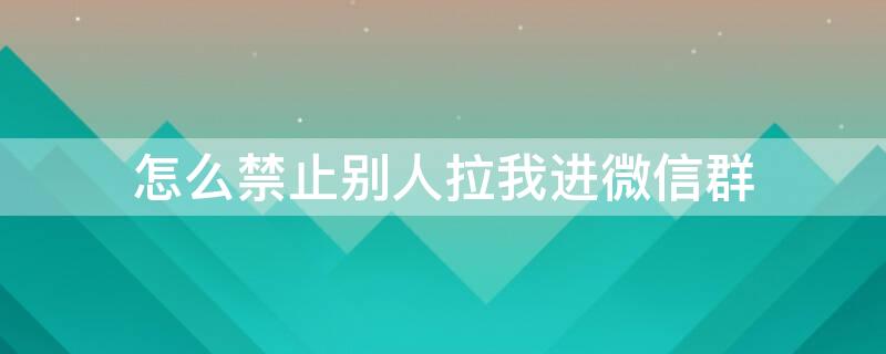 怎么禁止别人拉我进微信群 怎么禁止别人拉我进微信群苹果手机