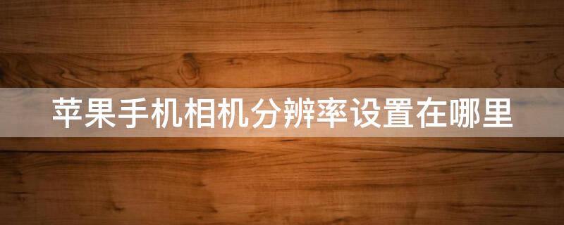 iPhone手机相机分辨率设置在哪里 苹果手机相机的分辨率怎么调