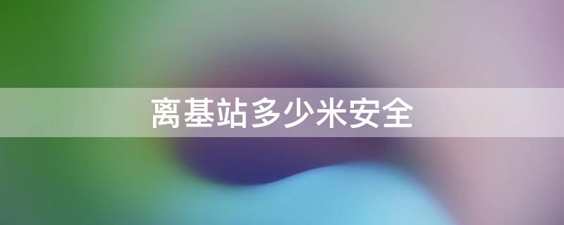 离基站多少米安全（离基站多少米比较安全）