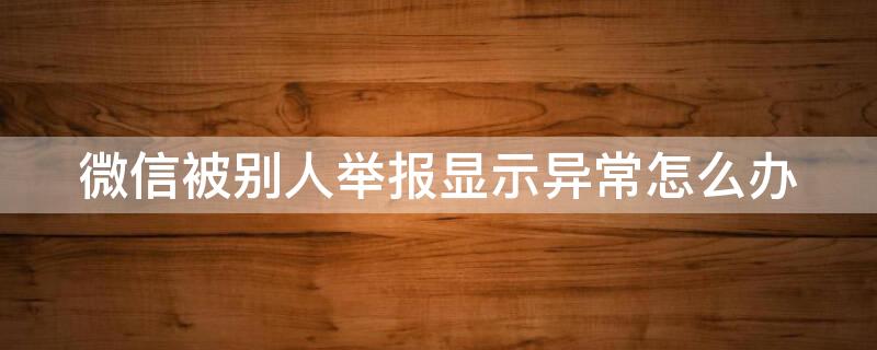 微信被别人举报显示异常怎么办 微信被别人举报显示异常怎么解除