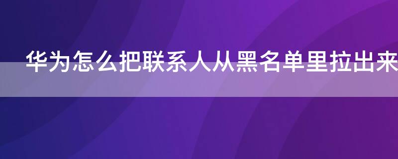 华为怎么把联系人从黑名单里拉出来（华为怎么把联系人从黑名单里拉出来删除）