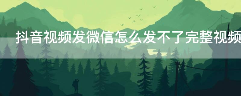 抖音视频发微信怎么发不了完整视频（抖音视频发微信怎么发不了完整视频到朋友圈）