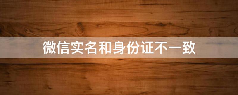 微信实名和身份证不一致（微信实名与身份信息不匹配）