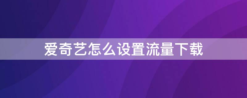 爱奇艺怎么设置流量下载 爱奇艺怎么设置流量下载视频
