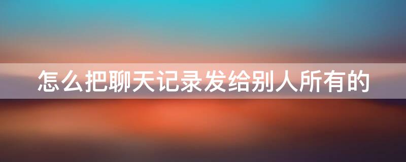 怎么把聊天记录发给别人所有的（怎么把聊天记录发给别人所有的人）