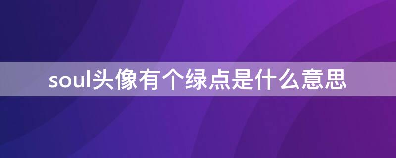 soul头像有个绿点是什么意思（玩soul的无非三种人）