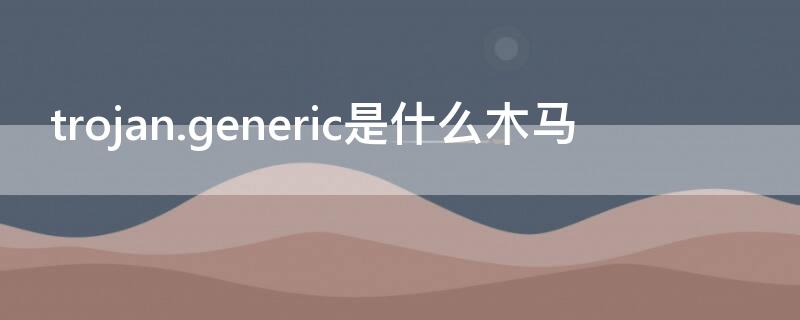 trojan.generic是什么木马（木马程序trojan.generic怎么根除）