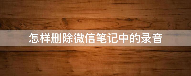 怎样删除微信笔记中的录音（怎样删除微信笔记中的录音内容）