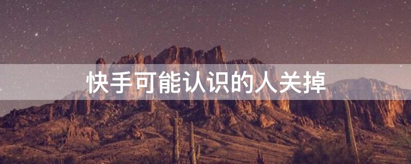 快手可能认识的人关掉 快手可能认识的人关掉会怎么样