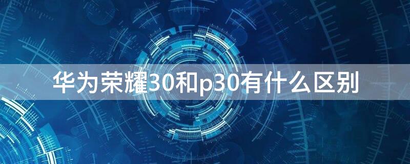 华为荣耀30和p30有什么区别（华为荣耀30跟p30的区别）