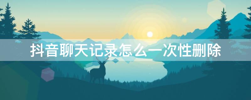 抖音聊天记录怎么一次性删除（抖音聊天记录怎么一次性删除苹果）