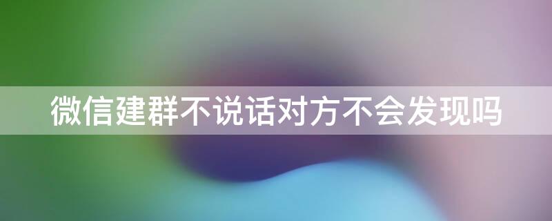 微信建群不说话对方不会发现吗（微信建群不说话对方不会发现吗怎么办）